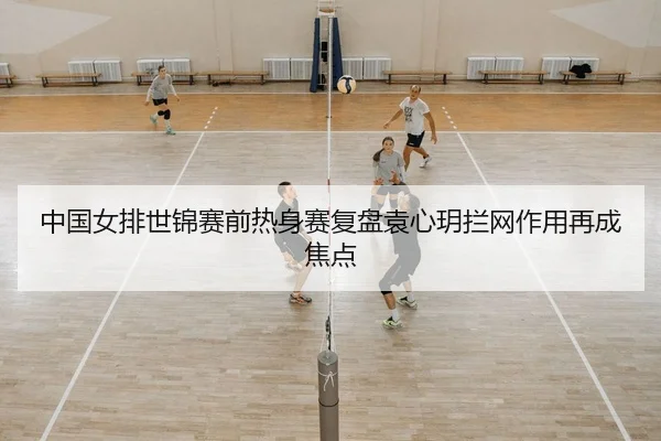 中国女排世锦赛前热身赛复盘袁心玥拦网作用再成焦点