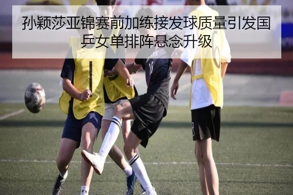 孙颖莎亚锦赛前加练接发球质量引发国乒女单排阵悬念升级